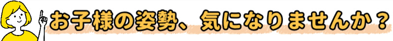 お子様の姿勢、きになりませんか